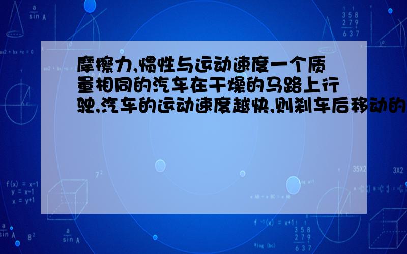 摩擦力,惯性与运动速度一个质量相同的汽车在干燥的马路上行驶,汽车的运动速度越快,则刹车后移动的距离（制动距离）就越远.难道是摩擦力和惯性与物体的运动速度有关?并分析解释.