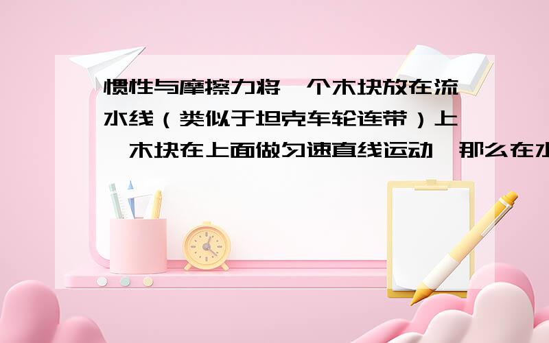 惯性与摩擦力将一个木块放在流水线（类似于坦克车轮连带）上,木块在上面做匀速直线运动,那么在水平方向上（ ）A、受到向前的摩擦力B、不受任何力C、受到的是平衡力须说明理由.无把握