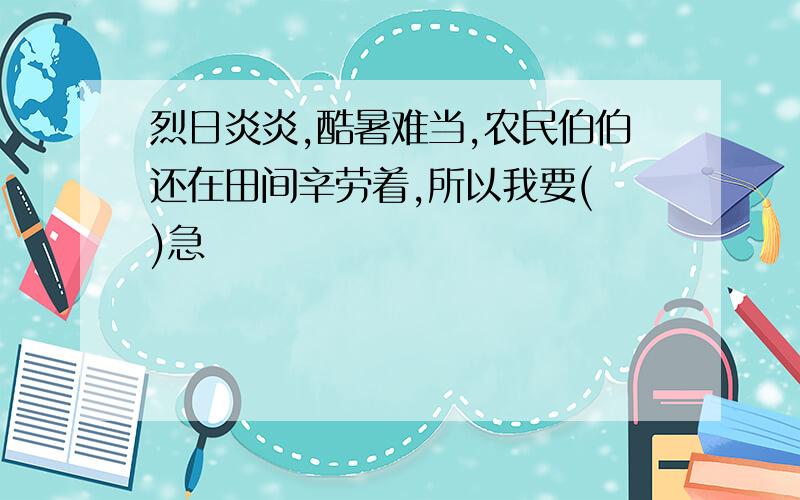 烈日炎炎,酷暑难当,农民伯伯还在田间辛劳着,所以我要( )急