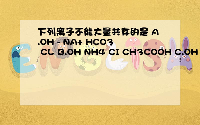 下列离子不能大量共存的是 A.OH - NA+ HCO3 CL B.OH NH4 CI CH3COOH C.OH -NA +SO42 - DOH K NO3 HSO4-