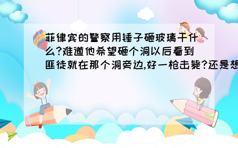 菲律宾的警察用锤子砸玻璃干什么?难道他希望砸个洞以后看到匪徒就在那个洞旁边,好一枪击毙?还是想钻进去?