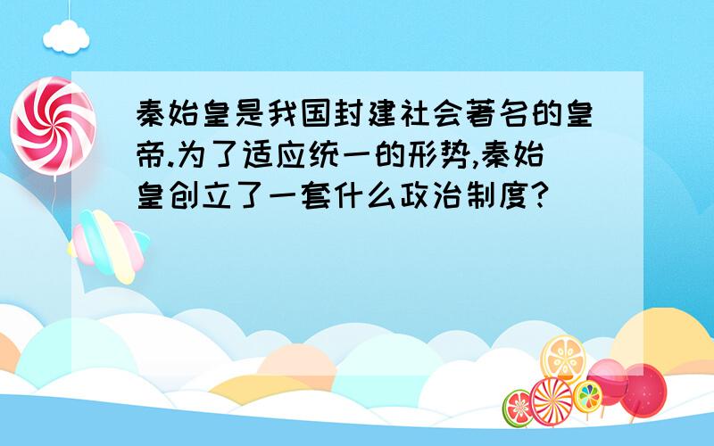 秦始皇是我国封建社会著名的皇帝.为了适应统一的形势,秦始皇创立了一套什么政治制度?