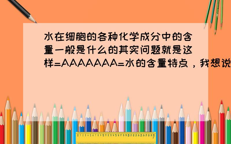 水在细胞的各种化学成分中的含量一般是什么的其实问题就是这样=AAAAAAA=水的含量特点，我想说，是不是最多的...但是不应该是蛋白质最多么..被老师江晕了都