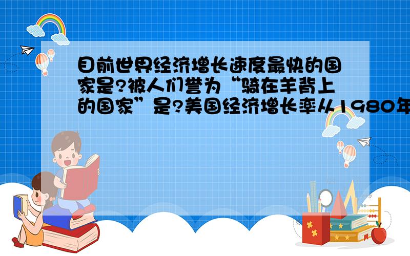 目前世界经济增长速度最快的国家是?被人们誉为“骑在羊背上的国家”是?美国经济增长率从1980年以来一直保持较高的水平,其原因是------政策得以顺利实施.