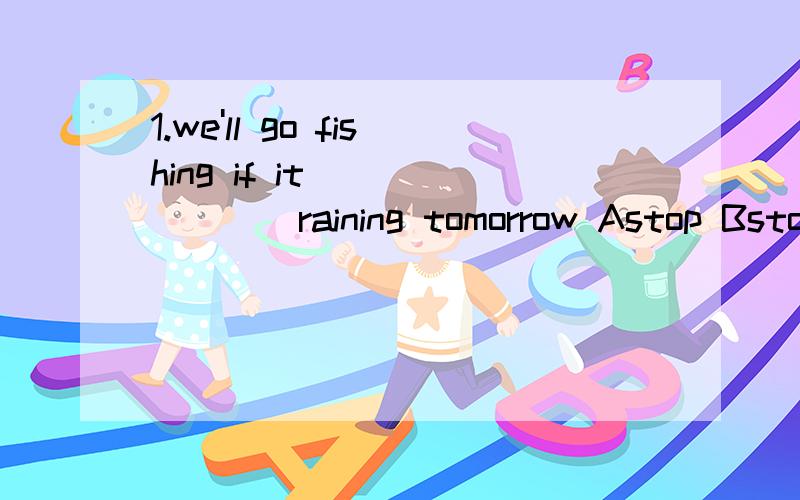 1.we'll go fishing if it________raining tomorrow Astop Bstops Cwill stop Dstopped2.the boy ________carefully but ________nothing Aheard,listened Blisten,hear Clistened,heard Dhears,listens