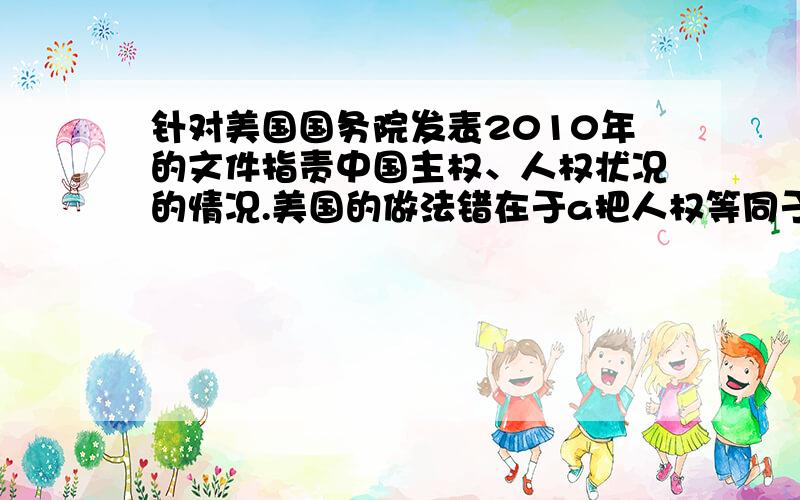 针对美国国务院发表2010年的文件指责中国主权、人权状况的情况.美国的做法错在于a把人权等同于主权b没有认识到人权问题是一国的内政问题,其他国家不能干涉c没有认识到人权是具体的、