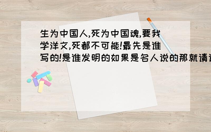 生为中国人,死为中国魂,要我学洋文,死都不可能!最先是谁写的!是谁发明的如果是名人说的那就请说明他的历史背景,和叫什么名字,是哪里人?为什么会写这句话?这句话对我的感受是什么?要正