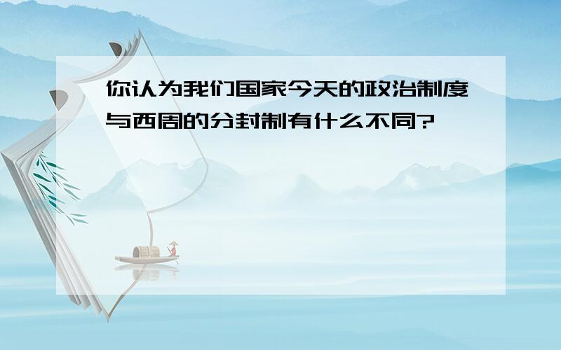 你认为我们国家今天的政治制度与西周的分封制有什么不同?