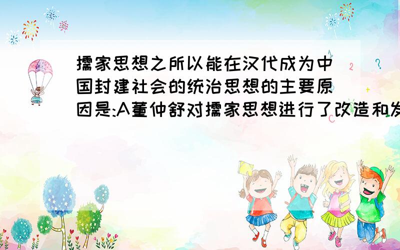 儒家思想之所以能在汉代成为中国封建社会的统治思想的主要原因是:A董仲舒对儒家思想进行了改造和发挥B儒家思想适应君主专制统治的需要C儒家思想被广泛传播D儒学成为士人走上仕途的