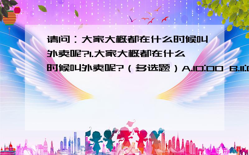 请问：大家大概都在什么时候叫外卖呢?1.大家大概都在什么时候叫外卖呢?（多选题）A.10:00 B.11:00 C.12:00 D.13:00 C.14:00~16:00 E.17:00 F.18:00 G.19:00 H.20:00~22:002.大家觉得餐饮在什麽时候最忙碌呢?（多