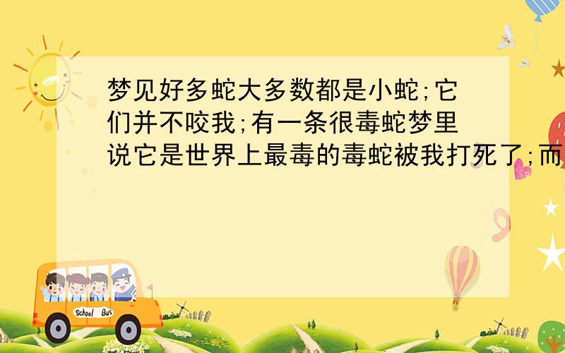 梦见好多蛇大多数都是小蛇;它们并不咬我;有一条很毒蛇梦里说它是世界上最毒的毒蛇被我打死了;而且因为它很毒我把它的内脏都处理了;请各位高手帮我看看是凶是吉,因为我刚搬进新家都