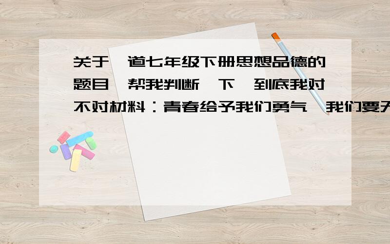 关于一道七年级下册思想品德的题目,帮我判断一下,到底我对不对材料：青春给予我们勇气,我们要无谓的接受挑战；生命给予我们梦想,我们要大胆的去创造.震区学校等基本变成危房,全面复