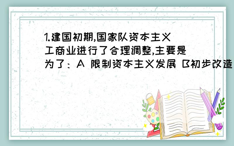 1.建国初期,国家队资本主义工商业进行了合理调整,主要是为了：A 限制资本主义发展 B初步改造资本主义经济 C恢复发展国民经济 D建立社会主义国营经济2.19世纪90年代,中国出现了兴办近代企