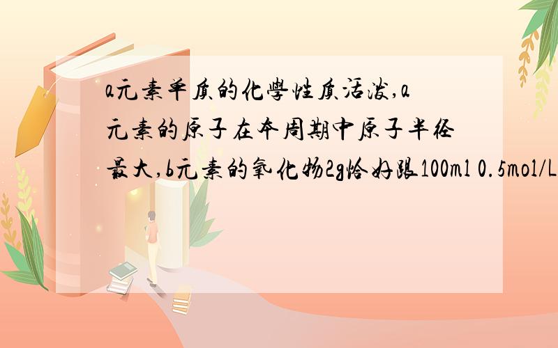 a元素单质的化学性质活泼,a元素的原子在本周期中原子半径最大,b元素的氧化物2g恰好跟100ml 0.5mol/L硫酸完全反应,b元素单质跟d元素单质反应生成化合物BD2.abc元素各是.