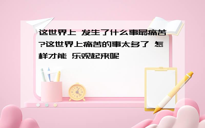 这世界上 发生了什么事最痛苦?这世界上痛苦的事太多了 怎样才能 乐观起来呢