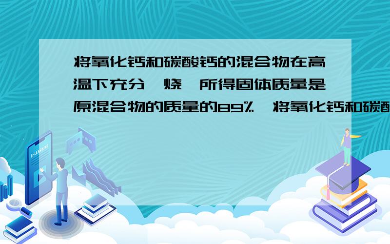 将氧化钙和碳酸钙的混合物在高温下充分煅烧,所得固体质量是原混合物的质量的89%,将氧化钙和碳酸钙的混合物在高温下充分煅烧,所得固体质量是原混合物的质量的67%,则原混合物中氧化钙和