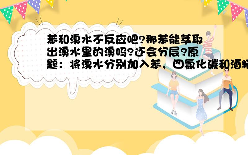 苯和溴水不反应吧?那苯能萃取出溴水里的溴吗?还会分层?原题：将溴水分别加入苯，四氯化碳和酒精。（3只试管里）震荡后观察现象。那就是说有机和无机在一起都能发生萃取吗？