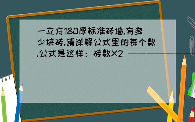 一立方180厚标准砖墙,有多少块砖.请详解公式里的每个数.公式是这样：砖数X2 ———————————— 砖墙宽度X（砖长+砖缝）X（砖厚+砖缝） 砖数：墙体侧面有几块砖（如一块半砖就1.5