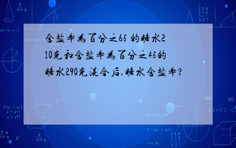 含盐率为百分之65 的糖水210克和含盐率为百分之45的糖水290克混合后,糖水含盐率?