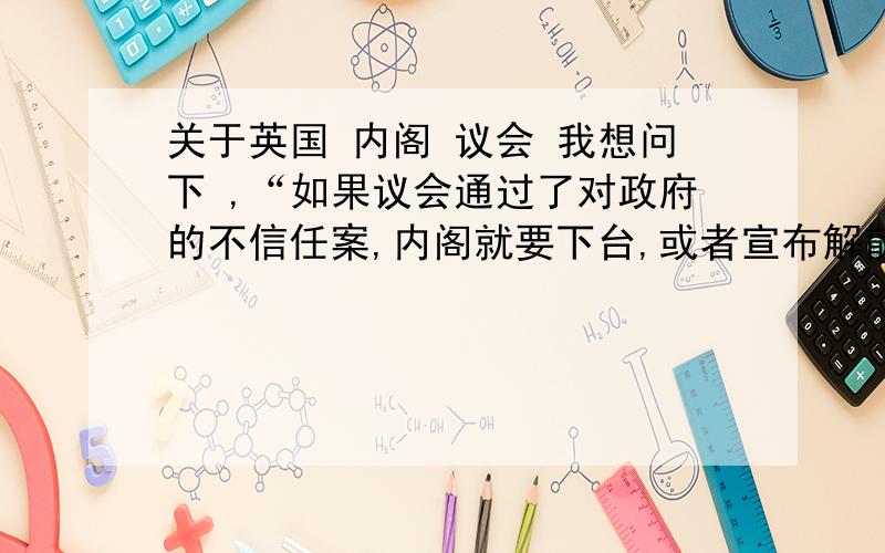 关于英国 内阁 议会 我想问下 ,“如果议会通过了对政府的不信任案,内阁就要下台,或者宣布解散议会,重新进行选举”这句话是什么意思呀?政府跟内阁的关系是什么,还有为什么这里可以宣布