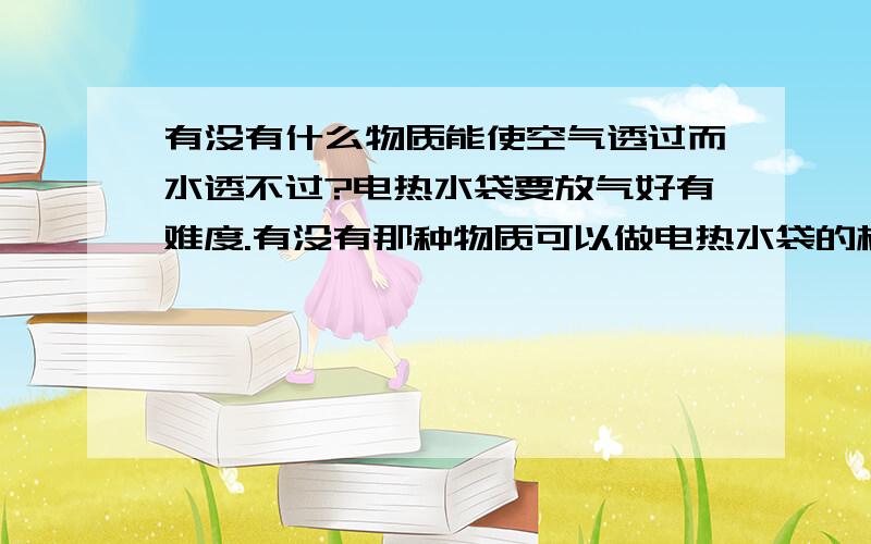 有没有什么物质能使空气透过而水透不过?电热水袋要放气好有难度.有没有那种物质可以做电热水袋的材料.