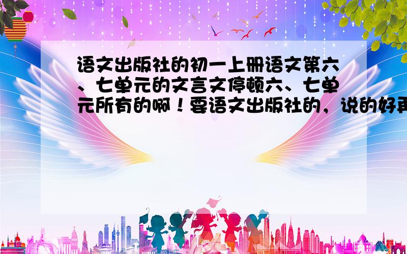 语文出版社的初一上册语文第六、七单元的文言文停顿六、七单元所有的啊！要语文出版社的，说的好再加100分，,要停顿