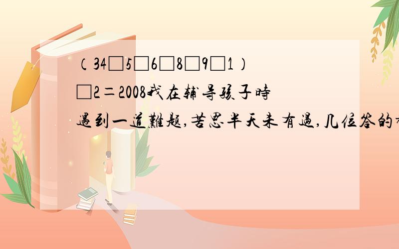 （34□5□6□8□9□1）□2＝2008我在辅导孩子时遇到一道难题,苦思半天未有过,几位答的都很正确,