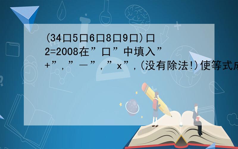 (34口5口6口8口9口)口2=2008在”口”中填入”+”,”－”,”x”,(没有除法!)使等式成立,答对者重重有赏!sorry,应该是(34口5口6口8口9口1)口2=2008