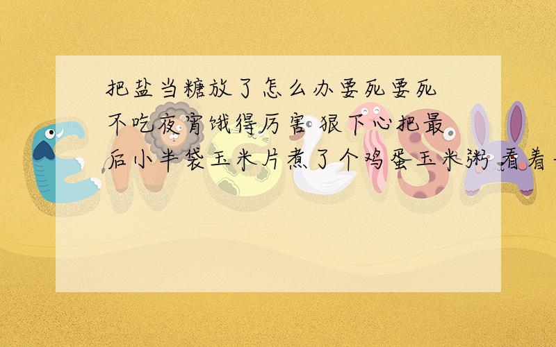 把盐当糖放了怎么办要死要死 不吃夜宵饿得厉害 狠下心把最后小半袋玉米片煮了个鸡蛋玉米粥 看着一大碗香粥开心到爆 可是悲催的是我放了一大把糖以后一尝才发现 放的是盐 放的那叫一