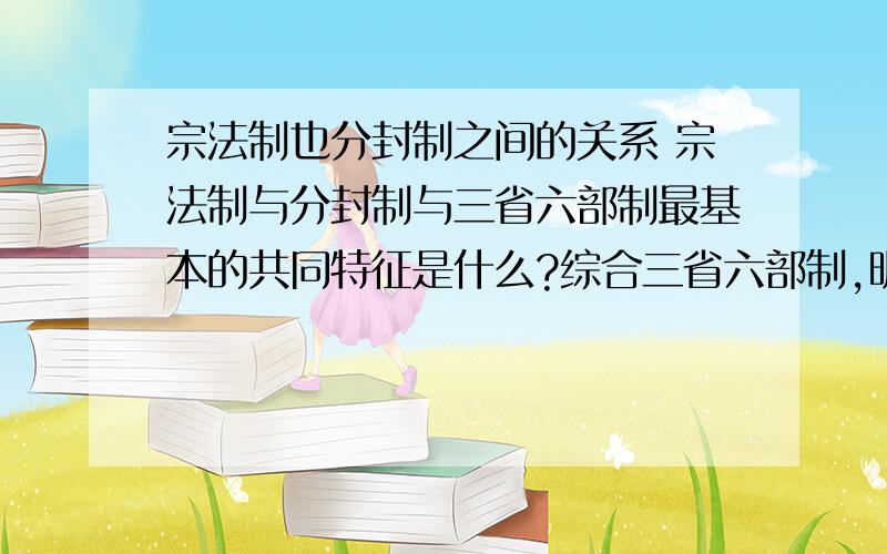 宗法制也分封制之间的关系 宗法制与分封制与三省六部制最基本的共同特征是什么?综合三省六部制,明太祖废除丞相制度,军机处的设立分析中国古代政治制度演变的趋势