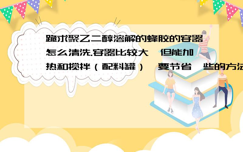 跪求聚乙二醇溶解的蜂胶的容器怎么清洗.容器比较大,但能加热和搅拌（配料罐）,要节省一些的方法.试过用酒精清洗,效果还行,不过太浪费了,还不安全.是用来加工食品的,不能有违禁的东西,