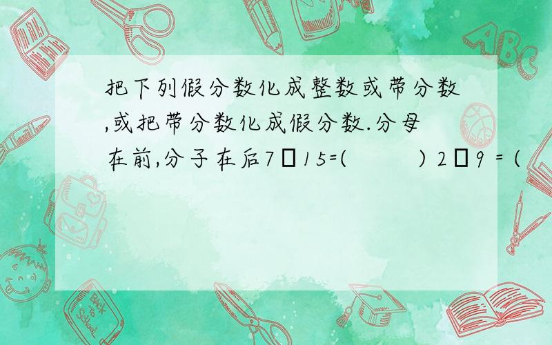 把下列假分数化成整数或带分数,或把带分数化成假分数.分母在前,分子在后7╱15=(         ) 2╱9＝(          )5又3╱1＝(        )2╱6=(           )7又3╱1＝(          )9又4╱3=(         )5又2╱1=(         )3╱1