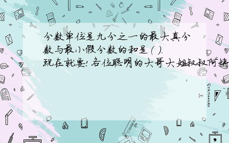 分数单位是九分之一的最大真分数与最小假分数的和是（ ）.现在就要!各位聪明的大哥大姐叔叔阿姨行行好!