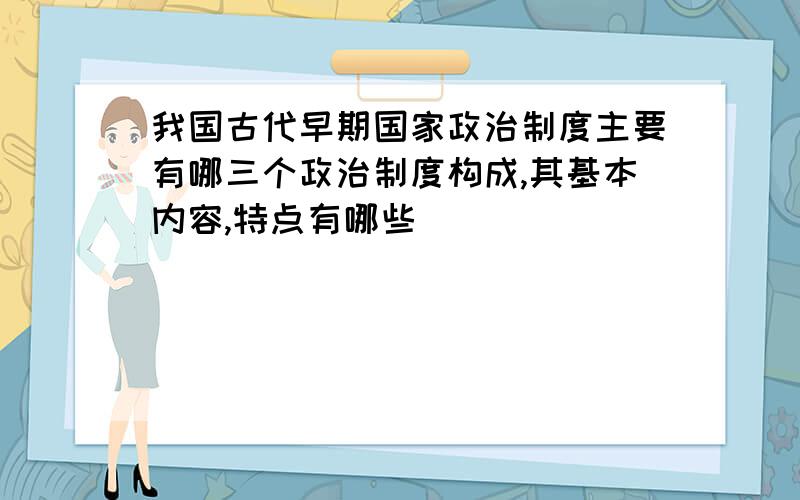 我国古代早期国家政治制度主要有哪三个政治制度构成,其基本内容,特点有哪些