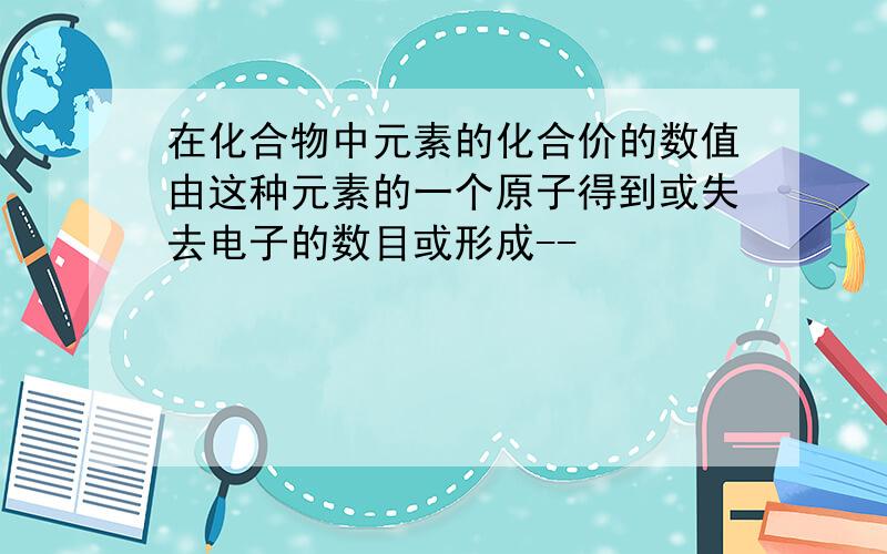 在化合物中元素的化合价的数值由这种元素的一个原子得到或失去电子的数目或形成--