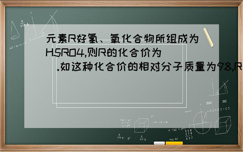 元素R好氢、氧化合物所组成为H5RO4,则R的化合价为__.如这种化合价的相对分子质量为98,R的相对原子为__.元素R和氢、氧化合物所组成为H5RO4，则R的化合价为__。如这种化合价的相对分子质量为9