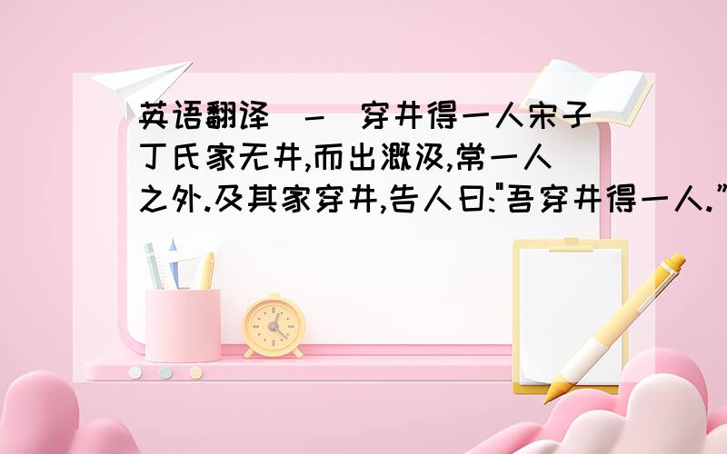 英语翻译(-)穿井得一人宋子丁氏家无井,而出溉汲,常一人之外.及其家穿井,告人曰: