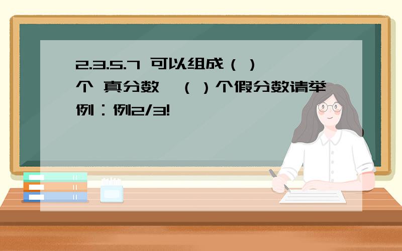 2.3.5.7 可以组成（）个 真分数,（）个假分数请举例：例2/3!