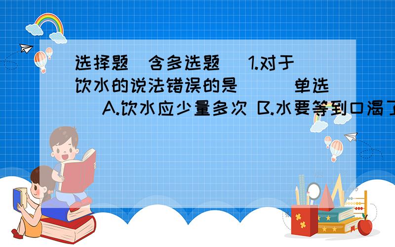 选择题(含多选题) 1.对于饮水的说法错误的是()(单选) A.饮水应少量多次 B.水要等到口渴了再喝 C.饮水最好我把详细问题补充在回答里面