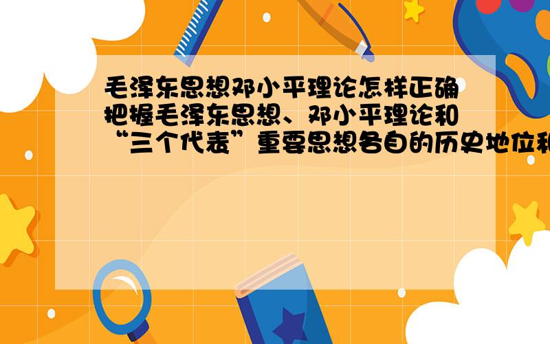 毛泽东思想邓小平理论怎样正确把握毛泽东思想、邓小平理论和“三个代表”重要思想各自的历史地位和主要内容?