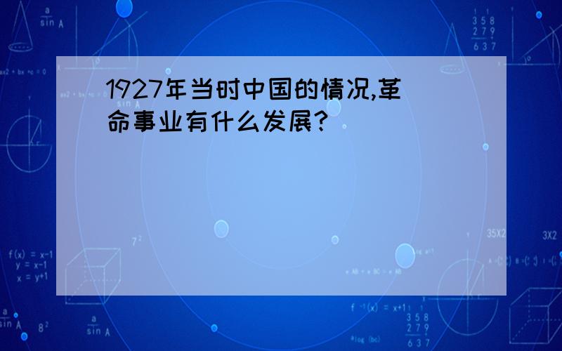 1927年当时中国的情况,革命事业有什么发展?