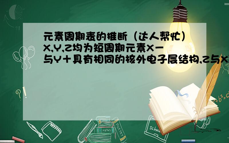 元素周期表的推断（达人帮忙）X,Y,Z均为短周期元素X－与Y＋具有相同的核外电子层结构,Z与X原子最外层电子数相同,Z与Y电子层数相同.不正确的是（）A.原子半径Y＞Z＞X.B.氢化物的稳定性HX＞H