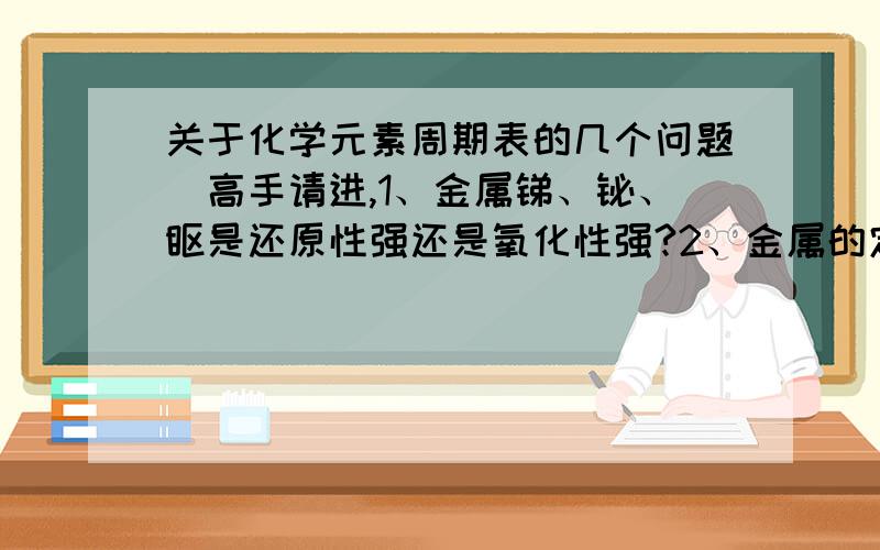 关于化学元素周期表的几个问题（高手请进,1、金属锑、铋、钋是还原性强还是氧化性强?2、金属的定义是什么?3、总觉一下元素周期表的规律（越全越好）4、为什么镧系、锕系的元素不载总