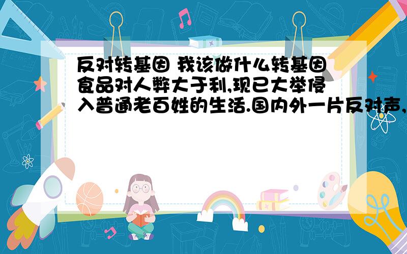 反对转基因 我该做什么转基因食品对人弊大于利,现已大举侵入普通老百姓的生活.国内外一片反对声,作为个人,我们应该在哪方面有所作为?