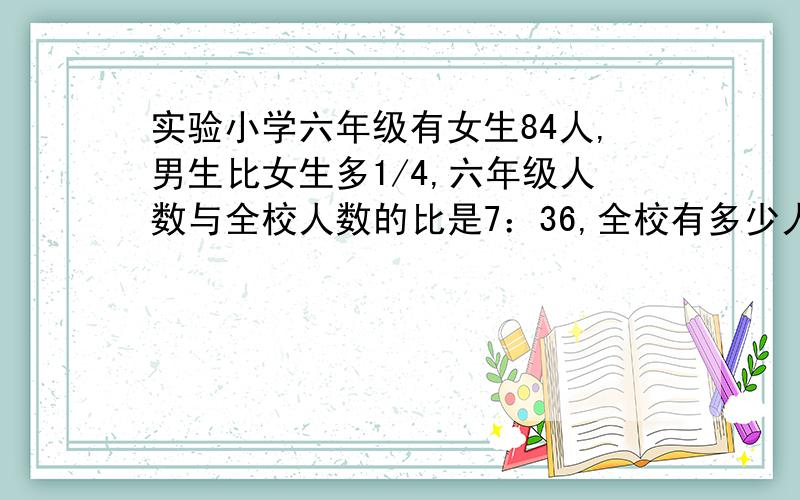 实验小学六年级有女生84人,男生比女生多1/4,六年级人数与全校人数的比是7：36,全校有多少人?要算式