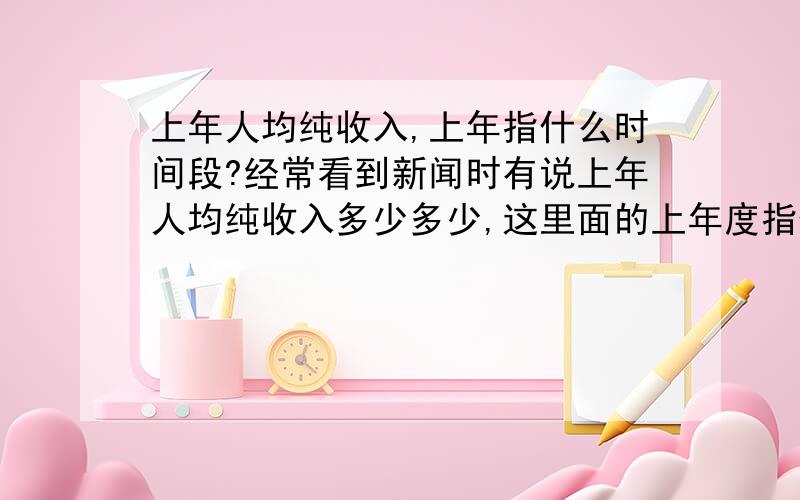 上年人均纯收入,上年指什么时间段?经常看到新闻时有说上年人均纯收入多少多少,这里面的上年度指什么时间段呢?如新闻是2013年4月报道,上年人均纯收入为6000元.那这个上年是指2012年还是指