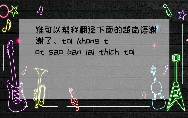 谁可以帮我翻译下面的越南语谢谢了、toi khong tot sao ban lai thich toi