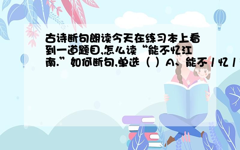 古诗断句朗读今天在练习本上看到一道题目,怎么读“能不忆江南.”如何断句,单选（ ）A、能不 / 忆 / 江南.B、能不忆 / 江南.C、能 / 不忆 / 江南.可很多人说是C