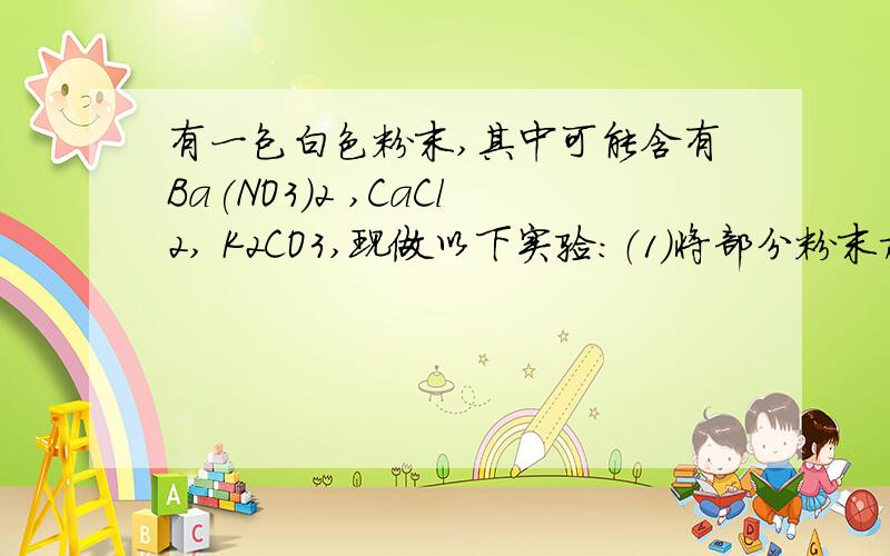 有一包白色粉末,其中可能含有Ba(NO3)2 ,CaCl2, K2CO3,现做以下实验：（1）将部分粉末加入水中,振荡有白色沉淀生成；（2）向（1）的悬浊液中加入过量的稀硝酸,白色沉淀消失,并有气泡产生；（3