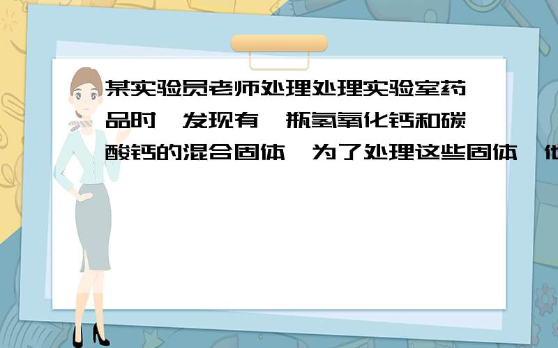 某实验员老师处理处理实验室药品时,发现有一瓶氢氧化钙和碳酸钙的混合固体,为了处理这些固体,他向17.4克该固体中加入一定质量分数的稀盐酸至刚好没有气泡产生为止,共用去稀盐酸100克,